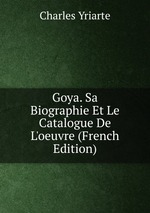 Goya. Sa Biographie Et Le Catalogue De L`oeuvre (French Edition)