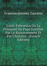 L`anti-Febronius Ou La Primaut Du Pape Justifie Par Le Raisonnement Et Par L`histoire . (French Edition)