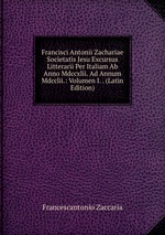 Francisci Antonii Zachariae Societatis Jesu Excursus Litterarii Per Italiam Ab Anno Mdccxlii. Ad Annum Mdcclii.: Volumen I. . (Latin Edition)