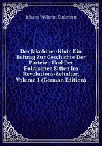 Der Jakobiner-Klub. Ein Beitrag Zur Geschichte Der Parteien Und Der Politischen Sitten Im Revolutions-Zeitalter. Volume 1