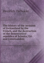 The history of the invasion of Switzerland by the French, and the destruction of the democratical republics of Schwitz, Uri and Unterwalden;