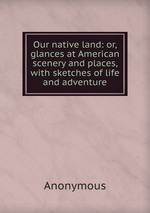 Our native land: or, glances at American scenery and places, with sketches of life and adventure