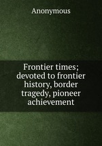 Frontier times; devoted to frontier history, border tragedy, pioneer achievement