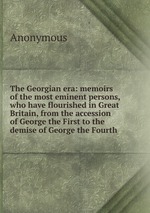 The Georgian era: memoirs of the most eminent persons, who have flourished in Great Britain, from the accession of George the First to the demise of George the Fourth