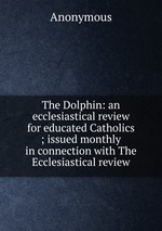 The Dolphin: an ecclesiastical review for educated Catholics ; issued monthly in connection with The Ecclesiastical review