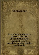 Every body`s Album: a choice collection of humorous tales, satirical essays, anecdotes, quips, quirks, and facetia