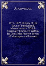 1673. 1899. History of the Town of Sunderland, Massachusetts: Which Originally Embraced Within Its Limits the Present Towns of Montague and Leverett