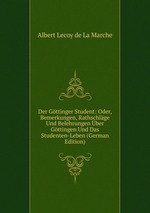 Der Gttinger Student: Oder, Bemerkungen, Rathschlge Und Belehrungen ber Gttingen Und Das Studenten-Leben (German Edition)