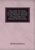 The Little Tin Gods-On-Wheels; Or, Society in Our Modern Athens: A Trilogy After the Manner of the Greek