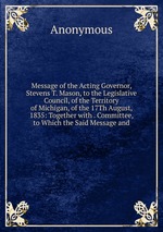 Message of the Acting Governor, Stevens T. Mason, to the Legislative Council, of the Territory of Michigan, of the 17Th August, 1835: Together with . Committee, to Which the Said Message and