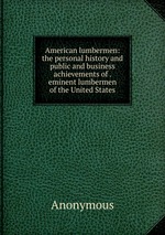 American lumbermen: the personal history and public and business achievements of . eminent lumbermen of the United States