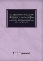 The Congregation in church: a plain guide to reverent and intelligent participation in the public services of Holy Church : with brief information . vestments, ornaments, seasons, feasts, fast