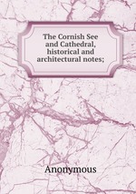 The Cornish See and Cathedral, historical and architectural notes;