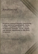Scripture natural history: containing a description of quadrupeds, birds, reptiles, amphibia, fishes, insects, molluscous animals, corals, plants, . and metals, mentioned in the Holy Scriptures