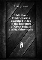 Bibliotheca londinensis: a classified index to the literature of Great Britain during thirty years