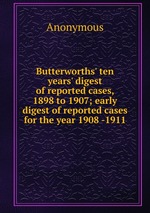 Butterworths` ten years` digest of reported cases, 1898 to 1907; early digest of reported cases for the year 1908 -1911
