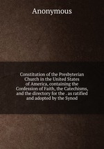 Constitution of the Presbyterian Church in the United States of America, containing the Confession of Faith, the Catechisms, and the directory for the . as ratified and adopted by the Synod