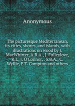 The picturesque Mediterranean, its cities, shores, and islands, with illustrations on wood by J. MacWhirter, A.R.A., J. Fulleylove, R.I., J. O`Connor, . S.B.A., C. Wyllie, E.T. Compton and others