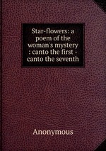 Star-flowers: a poem of the woman`s mystery : canto the first -canto the seventh