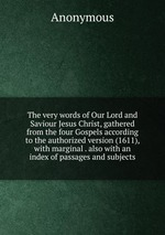 The very words of Our Lord and Saviour Jesus Christ, gathered from the four Gospels according to the authorized version (1611), with marginal . also with an index of passages and subjects