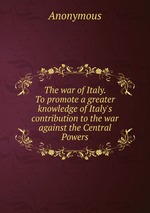 The war of Italy. To promote a greater knowledge of Italy`s contribution to the war against the Central Powers