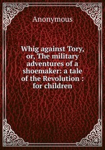 Whig against Tory, or, The military adventures of a shoemaker: a tale of the Revolution : for children