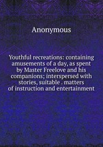 Youthful recreations: containing amusements of a day, as spent by Master Freelove and his companions; interspersed with stories, suitable . matters of instruction and entertainment