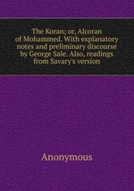 The Koran; or, Alcoran of Mohammed. With explanatory notes and preliminary discourse by George Sale. Also, readings from Savary`s version