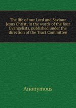 The life of our Lord and Saviour Jesus Christ, in the words of the four Evangelists, published under the direction of the Tract Committee