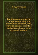 Ten thousand wonderful things: comprising the marvellous and rare, odd, curious, quaint, eccentric and extraordinary, in all ages and nations