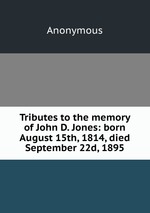 Tributes to the memory of John D. Jones: born August 15th, 1814, died September 22d, 1895