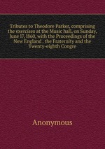 Tributes to Theodore Parker, comprising the exercises at the Music hall, on Sunday, June l7, l860, with the Proceedings of the New England . the Fraternity and the Twenty-eighth Congre