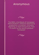 The WGN: a handbook of newspaper administration--editorial advertising, production, circulation--minutely depicting, in word and picture, "how it`s done" by the world`s greatest newspaper