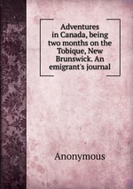 Adventures in Canada, being two months on the Tobique, New Brunswick. An emigrant`s journal