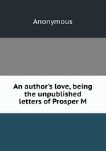 An author`s love, being the unpublished letters of Prosper M