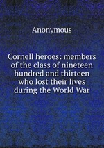 Cornell heroes: members of the class of nineteen hundred and thirteen who lost their lives during the World War