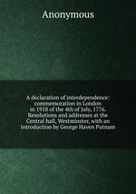 A declaration of interdependence: commemoration in London in 1918 of the 4th of July, 1776. Resolutions and addresses at the Central hall, Westminster, with an introduction by George Haven Putnam