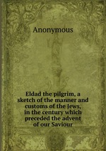 Eldad the pilgrim, a sketch of the manner and customs of the Jews, in the century which preceded the advent of our Saviour