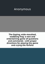 The Gaping, wide-mouthed, waddling frog: a new and entertaining game of questions and commands : with proper directions for playing the game and crying the forfeits