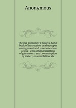 The gas-consumer`s guide: a hand-book of instruction on the proper management and economical use of gas ; with a full description of gas-meters, and . consumption by meter ; on ventilation, etc