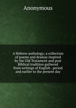 A Hebrew anthology; a collection of poems and dramas inspired by the Old Testament and post Biblical tradition gathered from writings of English . period and earlier to the present day