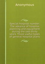 Special hospital number. The advance of hospital planning and equipment during the last thirty years. Three useful types of general hospital plans