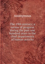The 19th century; a review of progress during the past one hundred years in the chief departments of human activity
