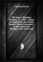 500 times: Monday, October 16, 1899 : opera in English by the Castle Square Opera Company : at the American Theatre, New York City