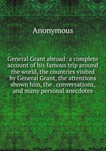 General Grant abroad: a complete account of his famous trip around the world, the countries visited by General Grant, the attentions shown him, the . conversations, and many personal anecdotes