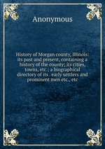 History of Morgan county, Illinois: its past and present, containing a history of the county; its cities, towns, etc.; a biographical directory of its . early settlers and prominent men etc., etc