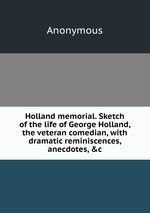Holland memorial. Sketch of the life of George Holland, the veteran comedian, with dramatic reminiscences, anecdotes, &c
