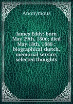 James Eddy: born May 29th, 1806; died May 18th, 1888 : biographical sketch, memorial service, selected thoughts