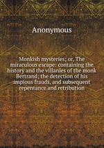 Monkish mysteries; or, The miraculous escape: containing the history and the villanies of the monk Bertrand; the detection of his impious frauds, and subsequent repentance and retribution