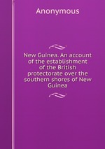 New Guinea. An account of the establishment of the British protectorate over the southern shores of New Guinea
